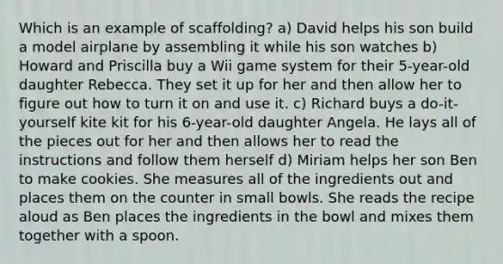 Which is an example of scaffolding? a) David helps his son build a model airplane by assembling it while his son watches b) Howard and Priscilla buy a Wii game system for their 5-year-old daughter Rebecca. They set it up for her and then allow her to figure out how to turn it on and use it. c) Richard buys a do-it-yourself kite kit for his 6-year-old daughter Angela. He lays all of the pieces out for her and then allows her to read the instructions and follow them herself d) Miriam helps her son Ben to make cookies. She measures all of the ingredients out and places them on the counter in small bowls. She reads the recipe aloud as Ben places the ingredients in the bowl and mixes them together with a spoon.