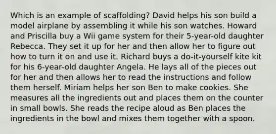 Which is an example of scaffolding? David helps his son build a model airplane by assembling it while his son watches. Howard and Priscilla buy a Wii game system for their 5-year-old daughter Rebecca. They set it up for her and then allow her to figure out how to turn it on and use it. Richard buys a do-it-yourself kite kit for his 6-year-old daughter Angela. He lays all of the pieces out for her and then allows her to read the instructions and follow them herself. Miriam helps her son Ben to make cookies. She measures all the ingredients out and places them on the counter in small bowls. She reads the recipe aloud as Ben places the ingredients in the bowl and mixes them together with a spoon.