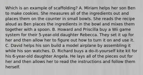 Which is an example of scaffolding? A. Miriam helps her son Ben to make cookies. She measures all of the ingredients out and places them on the counter in small bowls. She reads the recipe aloud as Ben places the ingredients in the bowl and mixes them together with a spoon. B. Howard and Priscilla buy a Wii game system for their 5-year-old daughter Rebecca. They set it up for her and then allow her to figure out how to turn it on and use it. C. David helps his son build a model airplane by assembling it while his son watches. D. Richard buys a do-it-yourself kite kit for his 6-year-old daughter Angela. He lays all of the pieces out for her and then allows her to read the instructions and follow them herself.