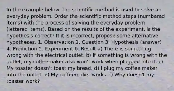 In the example below, <a href='https://www.questionai.com/knowledge/koXrTCHtT5-the-scientific-method' class='anchor-knowledge'>the scientific method</a> is used to solve an everyday problem. Order the scientific method steps (numbered items) with the process of solving the everyday problem (lettered items). Based on the results of the experiment, is the hypothesis correct? If it is incorrect, propose some alternative hypotheses. 1. Observation 2. Question 3. Hypothesis (answer) 4. Prediction 5. Experiment 6. Result a) There is something wrong with the electrical outlet. b) If something is wrong with the outlet, my coffeemaker also won't work when plugged into it. c) My toaster doesn't toast my bread. d) I plug my coffee maker into the outlet. e) My coffeemaker works. f) Why doesn't my toaster work?