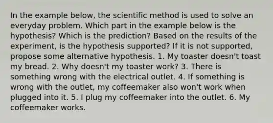 In the example below, the scientific method is used to solve an everyday problem. Which part in the example below is the hypothesis? Which is the prediction? Based on the results of the experiment, is the hypothesis supported? If it is not supported, propose some alternative hypothesis. 1. My toaster doesn't toast my bread. 2. Why doesn't my toaster work? 3. There is something wrong with the electrical outlet. 4. If something is wrong with the outlet, my coffeemaker also won't work when plugged into it. 5. I plug my coffeemaker into the outlet. 6. My coffeemaker works.