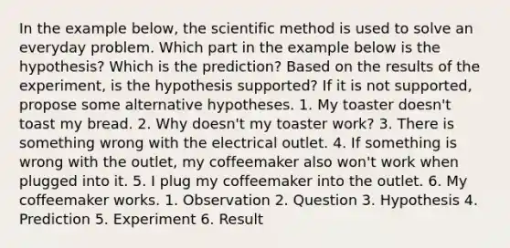 In the example below, the scientific method is used to solve an everyday problem. Which part in the example below is the hypothesis? Which is the prediction? Based on the results of the experiment, is the hypothesis supported? If it is not supported, propose some alternative hypotheses. 1. My toaster doesn't toast my bread. 2. Why doesn't my toaster work? 3. There is something wrong with the electrical outlet. 4. If something is wrong with the outlet, my coffeemaker also won't work when plugged into it. 5. I plug my coffeemaker into the outlet. 6. My coffeemaker works. 1. Observation 2. Question 3. Hypothesis 4. Prediction 5. Experiment 6. Result