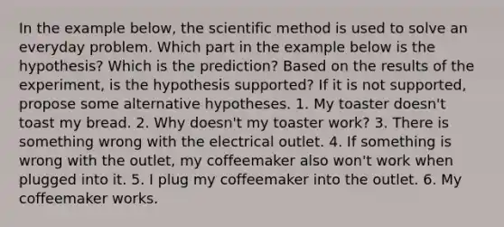 In the example below, the scientific method is used to solve an everyday problem. Which part in the example below is the hypothesis? Which is the prediction? Based on the results of the experiment, is the hypothesis supported? If it is not supported, propose some alternative hypotheses. 1. My toaster doesn't toast my bread. 2. Why doesn't my toaster work? 3. There is something wrong with the electrical outlet. 4. If something is wrong with the outlet, my coffeemaker also won't work when plugged into it. 5. I plug my coffeemaker into the outlet. 6. My coffeemaker works.