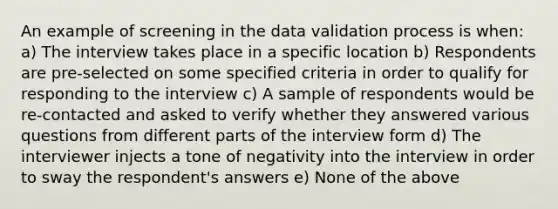 An example of screening in the data validation process is when: a) The interview takes place in a specific location b) Respondents are pre-selected on some specified criteria in order to qualify for responding to the interview c) A sample of respondents would be re-contacted and asked to verify whether they answered various questions from different parts of the interview form d) The interviewer injects a tone of negativity into the interview in order to sway the respondent's answers e) None of the above