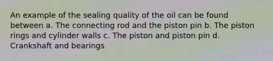 An example of the sealing quality of the oil can be found between a. The connecting rod and the piston pin b. The piston rings and cylinder walls c. The piston and piston pin d. Crankshaft and bearings