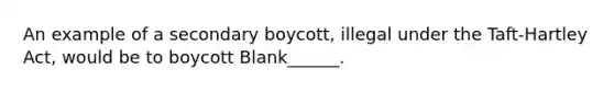 An example of a secondary boycott, illegal under the Taft-Hartley Act, would be to boycott Blank______.