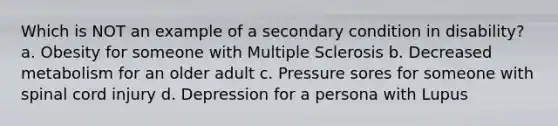 Which is NOT an example of a secondary condition in disability? a. Obesity for someone with Multiple Sclerosis b. Decreased metabolism for an older adult c. Pressure sores for someone with spinal cord injury d. Depression for a persona with Lupus