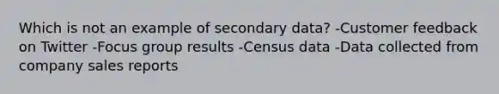 Which is not an example of secondary data? -Customer feedback on Twitter -Focus group results -Census data -Data collected from company sales reports