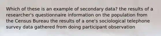 Which of these is an example of secondary data? the results of a researcher's questionnaire information on the population from the Census Bureau the results of a one's sociological telephone survey data gathered from doing participant observation