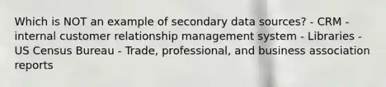 Which is NOT an example of secondary data sources? - CRM - internal customer relationship management system - Libraries - US Census Bureau - Trade, professional, and business association reports