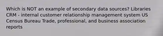 Which is NOT an example of secondary data sources? Libraries CRM - internal customer relationship management system US Census Bureau Trade, professional, and business association reports