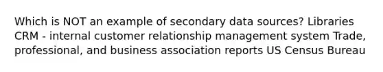 Which is NOT an example of secondary data sources? Libraries CRM - internal customer relationship management system Trade, professional, and business association reports US Census Bureau