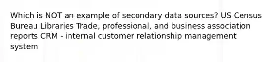 Which is NOT an example of secondary data sources? US Census Bureau Libraries Trade, professional, and business association reports CRM - internal customer relationship management system