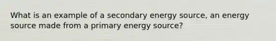 What is an example of a secondary energy source, an energy source made from a primary energy source?