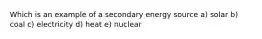 Which is an example of a secondary energy source a) solar b) coal c) electricity d) heat e) nuclear