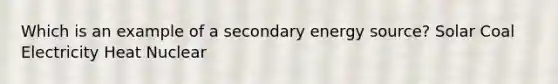 Which is an example of a secondary energy source? Solar Coal Electricity Heat Nuclear