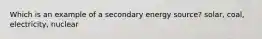 Which is an example of a secondary energy source? solar, coal, electricity, nuclear