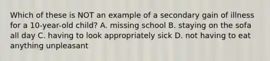Which of these is NOT an example of a secondary gain of illness for a 10-year-old child? A. missing school B. staying on the sofa all day C. having to look appropriately sick D. not having to eat anything unpleasant