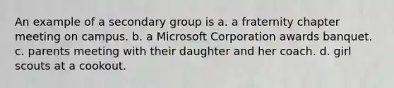 An example of a secondary group is a. a fraternity chapter meeting on campus. b. a Microsoft Corporation awards banquet. c. parents meeting with their daughter and her coach. d. girl scouts at a cookout.