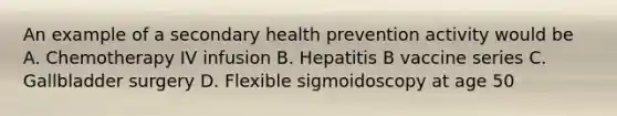 An example of a secondary health prevention activity would be A. Chemotherapy IV infusion B. Hepatitis B vaccine series C. Gallbladder surgery D. Flexible sigmoidoscopy at age 50