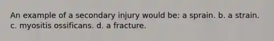 An example of a secondary injury would be: a sprain. b. a strain. c. myositis ossificans. d. a fracture.