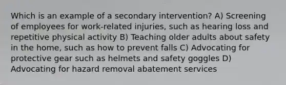 Which is an example of a secondary intervention? A) Screening of employees for work-related injuries, such as hearing loss and repetitive physical activity B) Teaching older adults about safety in the home, such as how to prevent falls C) Advocating for protective gear such as helmets and safety goggles D) Advocating for hazard removal abatement services