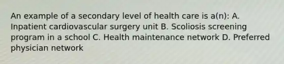 An example of a secondary level of health care is a(n): A. Inpatient cardiovascular surgery unit B. Scoliosis screening program in a school C. Health maintenance network D. Preferred physician network