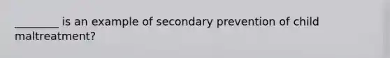 ________ is an example of secondary prevention of child maltreatment?