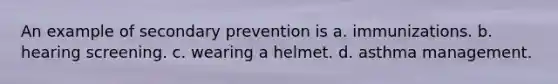 An example of secondary prevention is a. immunizations. b. hearing screening. c. wearing a helmet. d. asthma management.