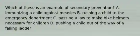 Which of these is an example of secondary prevention? A. immunizing a child against measles B. rushing a child to the emergency department C. passing a law to make bike helmets necessary for children D. pushing a child out of the way of a falling ladder