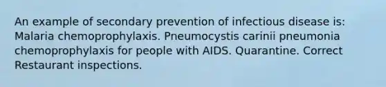 An example of secondary prevention of infectious disease is: Malaria chemoprophylaxis. Pneumocystis carinii pneumonia chemoprophylaxis for people with AIDS. Quarantine. Correct Restaurant inspections.