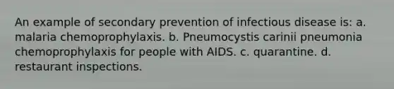 An example of secondary prevention of infectious disease is: a. malaria chemoprophylaxis. b. Pneumocystis carinii pneumonia chemoprophylaxis for people with AIDS. c. quarantine. d. restaurant inspections.