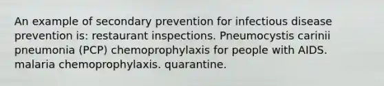 An example of secondary prevention for infectious disease prevention is: restaurant inspections. Pneumocystis carinii pneumonia (PCP) chemoprophylaxis for people with AIDS. malaria chemoprophylaxis. quarantine.