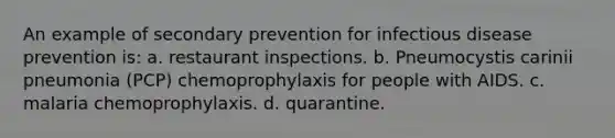 An example of secondary prevention for infectious disease prevention is: a. restaurant inspections. b. Pneumocystis carinii pneumonia (PCP) chemoprophylaxis for people with AIDS. c. malaria chemoprophylaxis. d. quarantine.