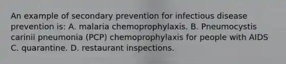 An example of secondary prevention for infectious disease prevention is: A. malaria chemoprophylaxis. B. Pneumocystis carinii pneumonia (PCP) chemoprophylaxis for people with AIDS C. quarantine. D. restaurant inspections.