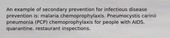 An example of secondary prevention for infectious disease prevention is: malaria chemoprophylaxis. Pneumocystis carinii pneumonia (PCP) chemoprophylaxis for people with AIDS. quarantine. restaurant inspections.