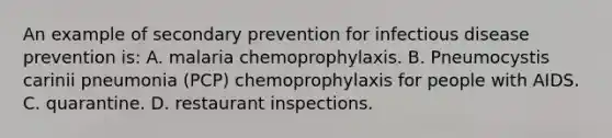 An example of secondary prevention for infectious disease prevention is: A. malaria chemoprophylaxis. B. Pneumocystis carinii pneumonia (PCP) chemoprophylaxis for people with AIDS. C. quarantine. D. restaurant inspections.