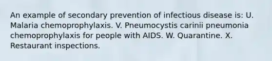 An example of secondary prevention of infectious disease is: U. Malaria chemoprophylaxis. V. Pneumocystis carinii pneumonia chemoprophylaxis for people with AIDS. W. Quarantine. X. Restaurant inspections.