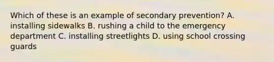 Which of these is an example of secondary prevention? A. installing sidewalks B. rushing a child to the emergency department C. installing streetlights D. using school crossing guards