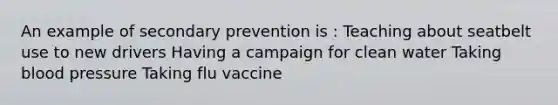 An example of secondary prevention is : Teaching about seatbelt use to new drivers Having a campaign for clean water Taking blood pressure Taking flu vaccine