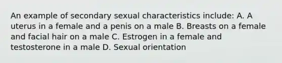 An example of secondary sexual characteristics include: A. A uterus in a female and a penis on a male B. Breasts on a female and facial hair on a male C. Estrogen in a female and testosterone in a male D. Sexual orientation