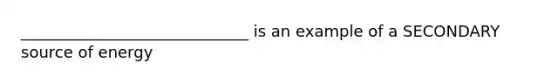 _____________________________ is an example of a SECONDARY source of energy