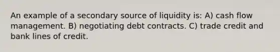 An example of a secondary source of liquidity is: A) cash flow management. B) negotiating debt contracts. C) trade credit and bank lines of credit.