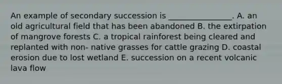 An example of secondary succession is ________________. A. an old agricultural field that has been abandoned B. the extirpation of mangrove forests C. a tropical rainforest being cleared and replanted with non- native grasses for cattle grazing D. coastal erosion due to lost wetland E. succession on a recent volcanic lava flow