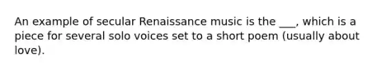 An example of secular Renaissance music is the ___, which is a piece for several solo voices set to a short poem (usually about love).