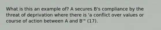 What is this an example of? A secures B's compliance by the threat of deprivation where there is 'a conflict over values or course of action between A and B'" (17).