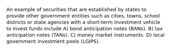 An example of securities that are established by states to provide other government entities such as cities, towns, school districts or state agencies with a short-term investment vehicle to invest funds include A) bond anticipation notes (BANs). B) tax anticipation notes (TANs). C) money market instruments. D) local government investment pools (LGIPS).