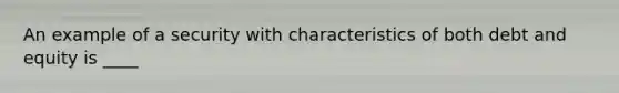 An example of a security with characteristics of both debt and equity is ____