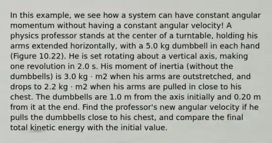 In this example, we see how a system can have constant angular momentum without having a constant angular velocity! A physics professor stands at the center of a turntable, holding his arms extended horizontally, with a 5.0 kg dumbbell in each hand (Figure 10.22). He is set rotating about a vertical axis, making one revolution in 2.0 s. His moment of inertia (without the dumbbells) is 3.0 kg ⋅ m2 when his arms are outstretched, and drops to 2.2 kg ⋅ m2 when his arms are pulled in close to his chest. The dumbbells are 1.0 m from the axis initially and 0.20 m from it at the end. Find the professor's new angular velocity if he pulls the dumbbells close to his chest, and compare the final total kinetic energy with the initial value.