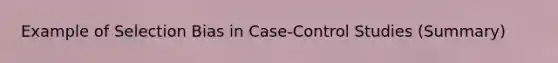 Example of Selection Bias in Case-Control Studies (Summary)